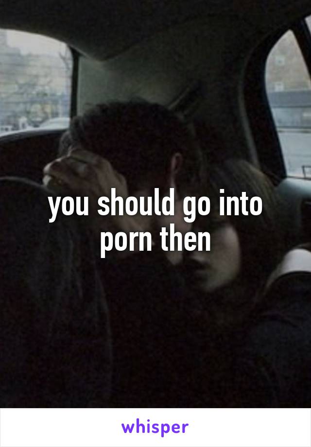 you should go into porn then