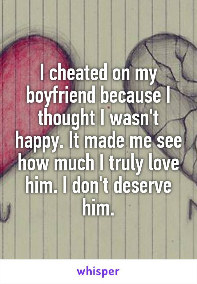 I cheated on my boyfriend because I thought I wasn't happy. It made me see how much I truly love him. I don't deserve him.