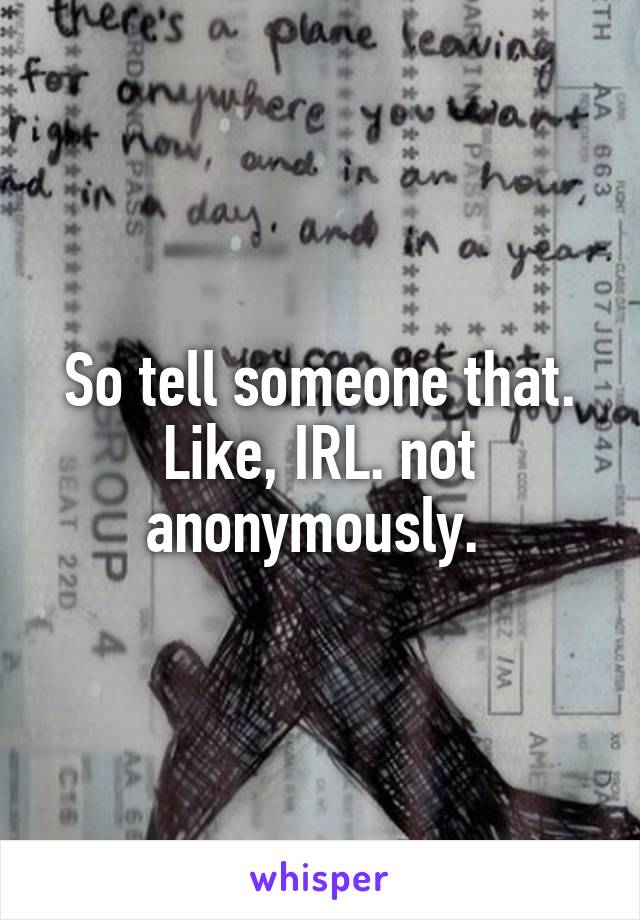 So tell someone that. Like, IRL. not anonymously. 