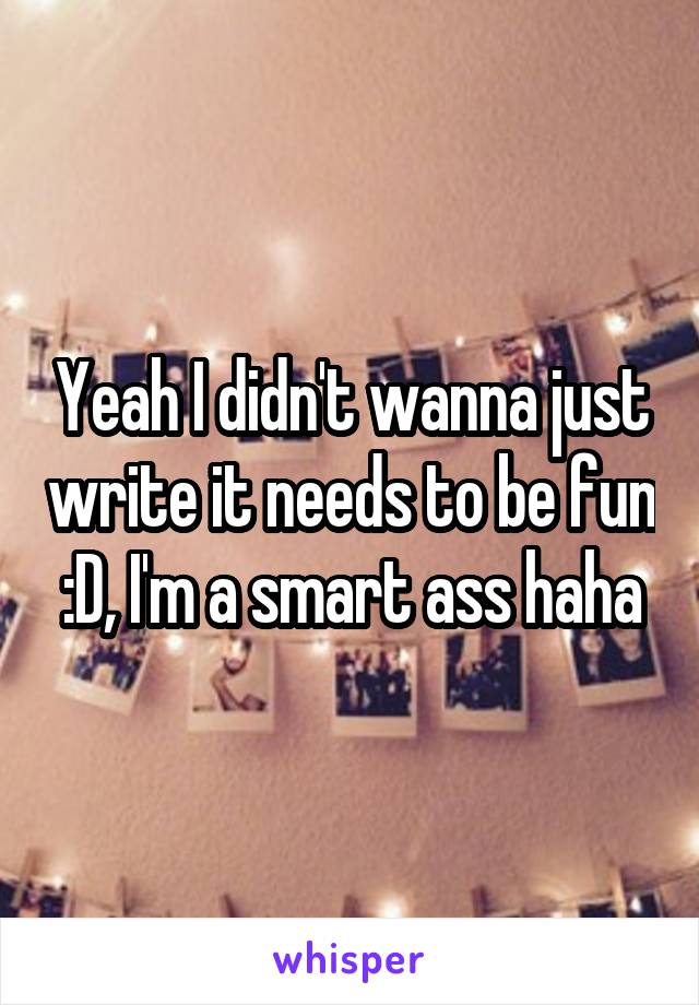 Yeah I didn't wanna just write it needs to be fun :D, I'm a smart ass haha