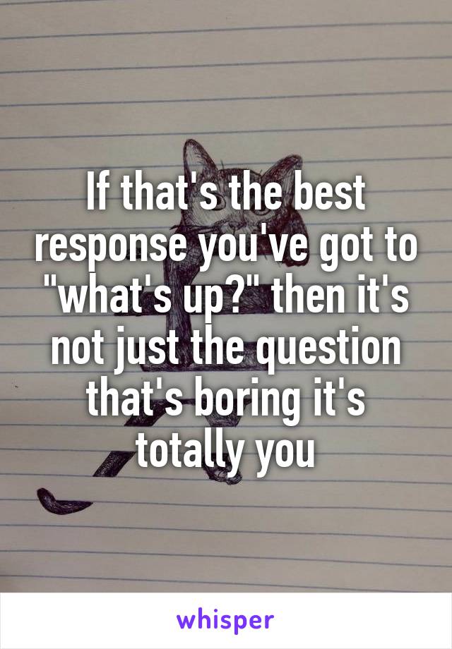If that's the best response you've got to "what's up?" then it's not just the question that's boring it's totally you