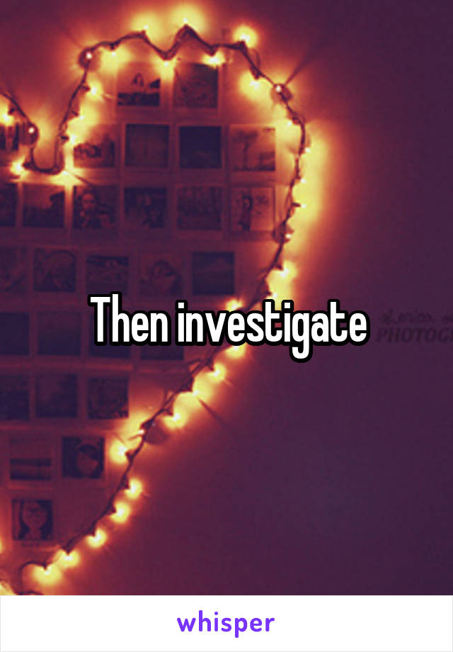 Then investigate