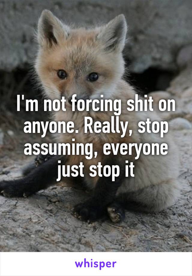 I'm not forcing shit on anyone. Really, stop assuming, everyone just stop it