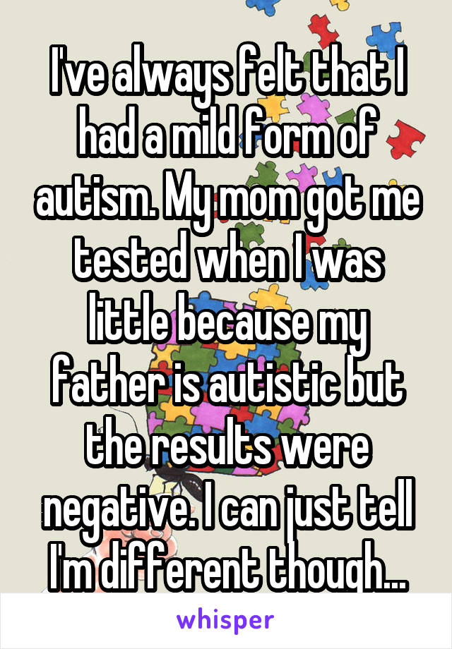 I've always felt that I had a mild form of autism. My mom got me tested when I was little because my father is autistic but the results were negative. I can just tell I'm different though...