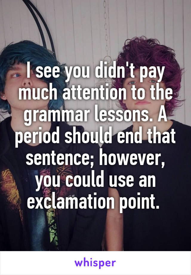 I see you didn't pay much attention to the grammar lessons. A period should end that sentence; however, you could use an exclamation point. 
