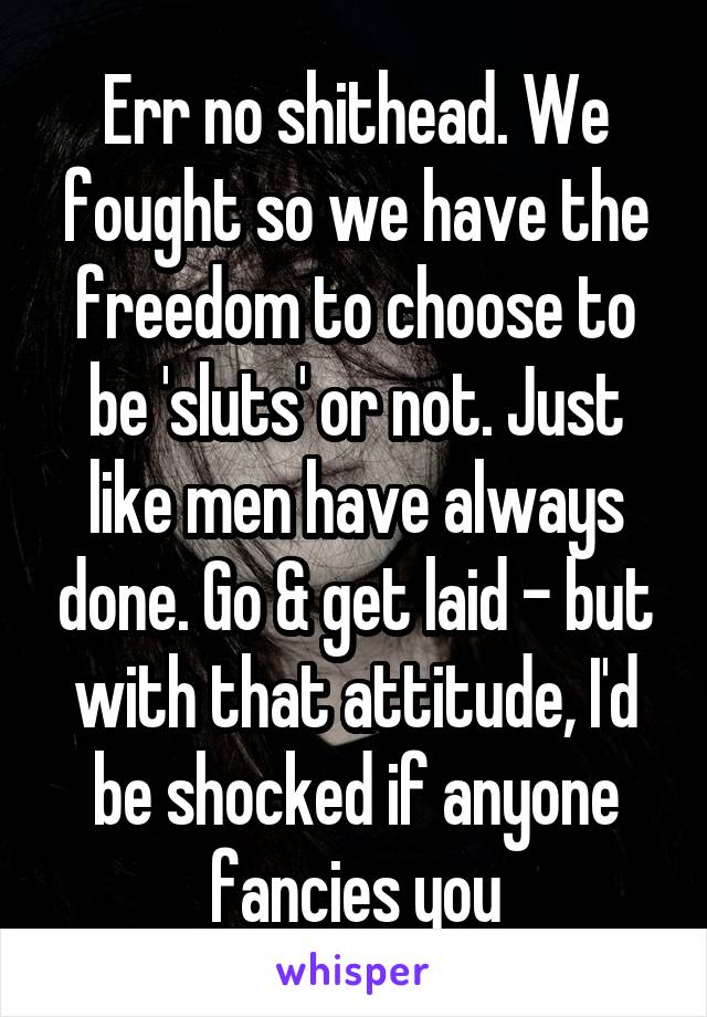 Err no shithead. We fought so we have the freedom to choose to be 'sluts' or not. Just like men have always done. Go & get laid - but with that attitude, I'd be shocked if anyone fancies you