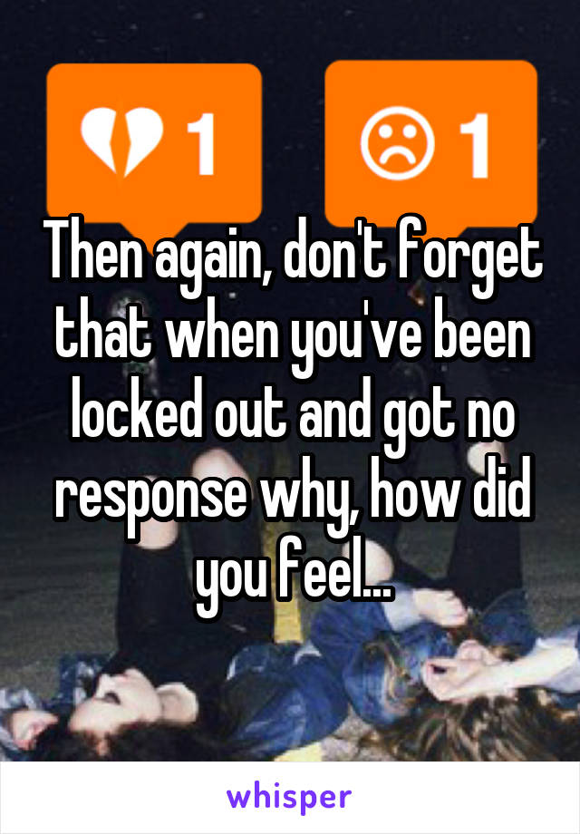 Then again, don't forget that when you've been locked out and got no response why, how did you feel...