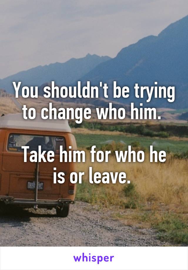 You shouldn't be trying to change who him. 

Take him for who he is or leave. 