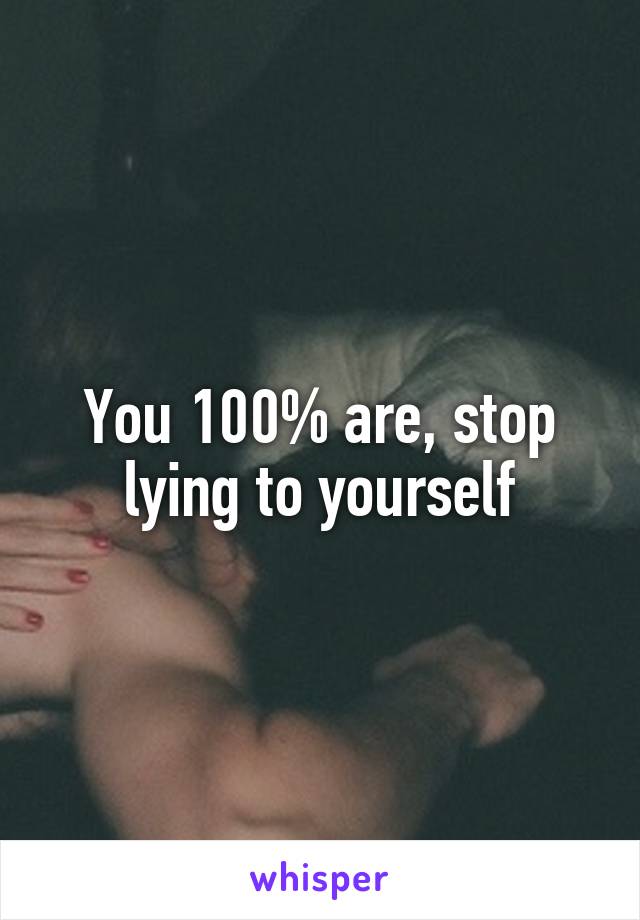 You 100% are, stop lying to yourself