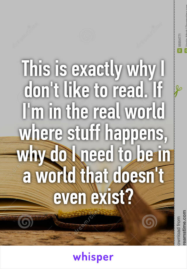 This is exactly why I don't like to read. If I'm in the real world where stuff happens, why do I need to be in a world that doesn't even exist?