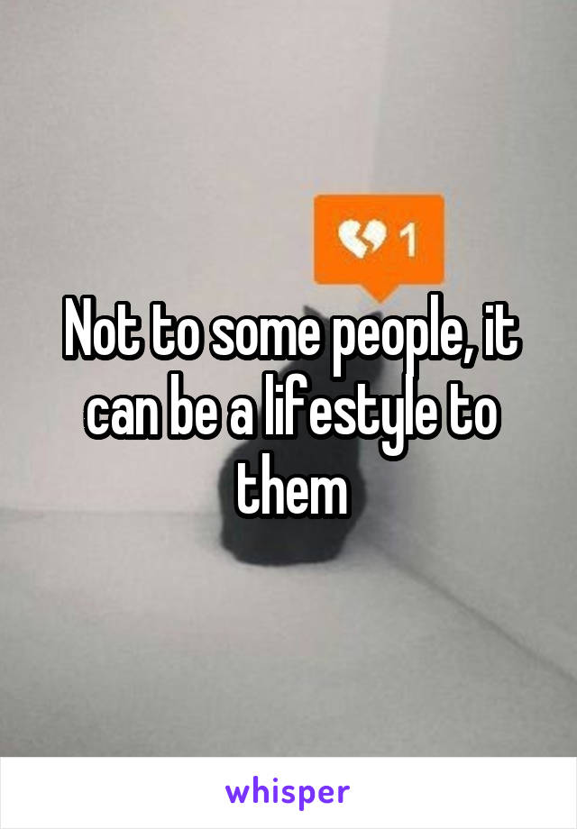 Not to some people, it can be a lifestyle to them