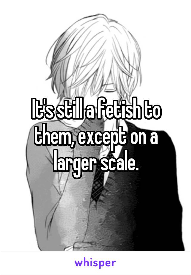 It's still a fetish to them, except on a larger scale.