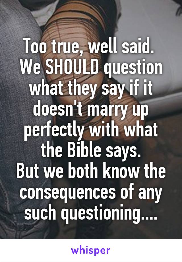Too true, well said. 
We SHOULD question what they say if it doesn't marry up perfectly with what the Bible says.
But we both know the consequences of any such questioning....