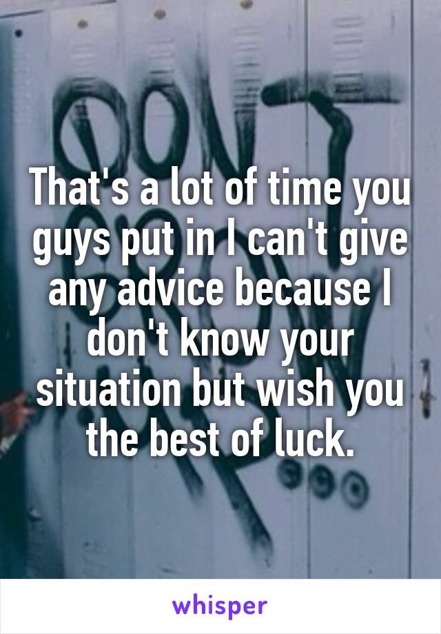 That's a lot of time you guys put in I can't give any advice because I don't know your situation but wish you the best of luck.