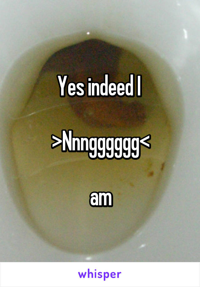 Yes indeed I 

>Nnngggggg<

am
