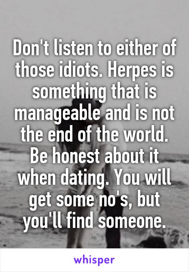 Don't listen to either of those idiots. Herpes is something that is manageable and is not the end of the world. Be honest about it when dating. You will get some no's, but you'll find someone.