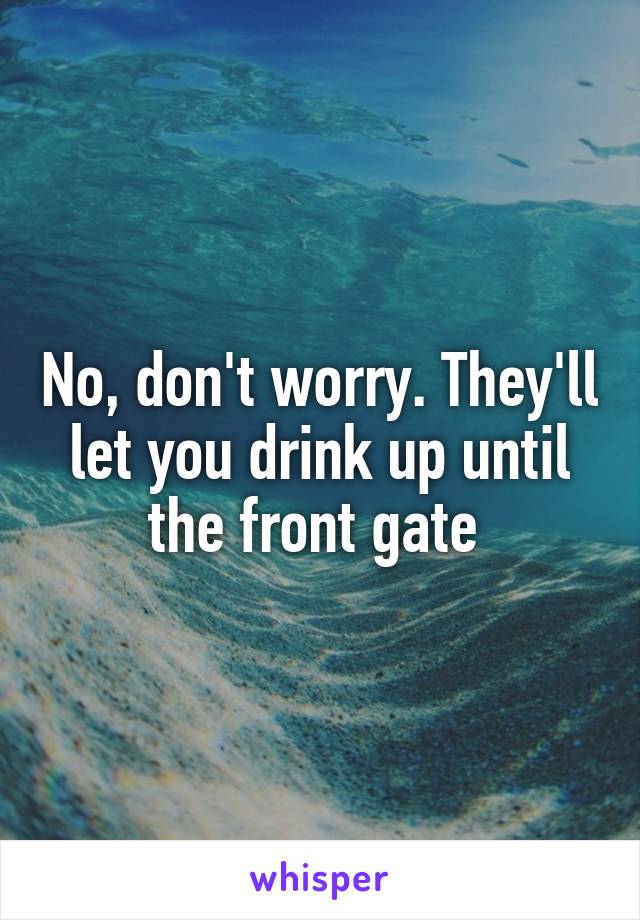 No, don't worry. They'll let you drink up until the front gate 