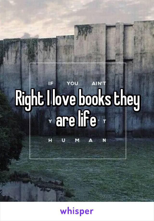 Right I love books they are life 