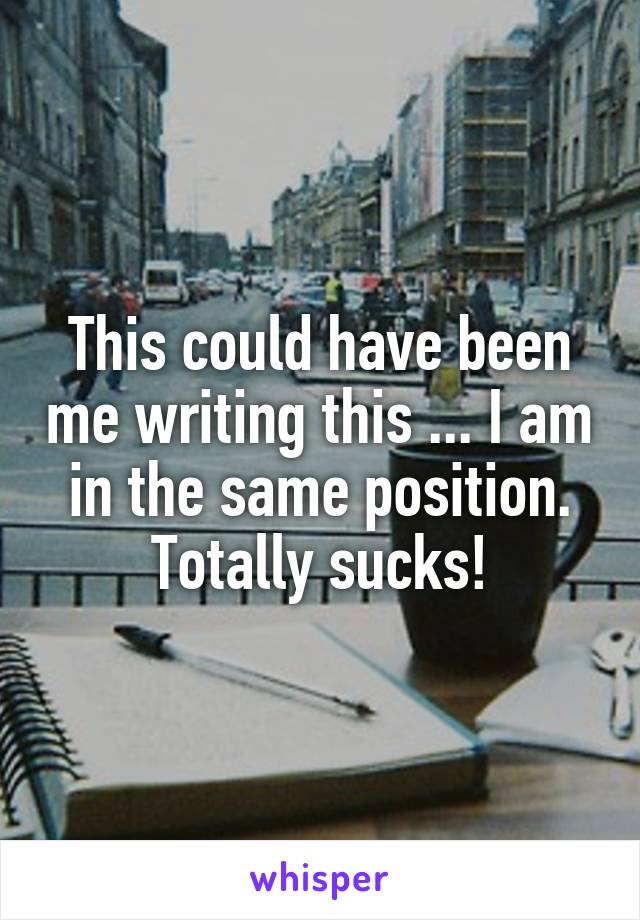 This could have been me writing this ... I am in the same position. Totally sucks!