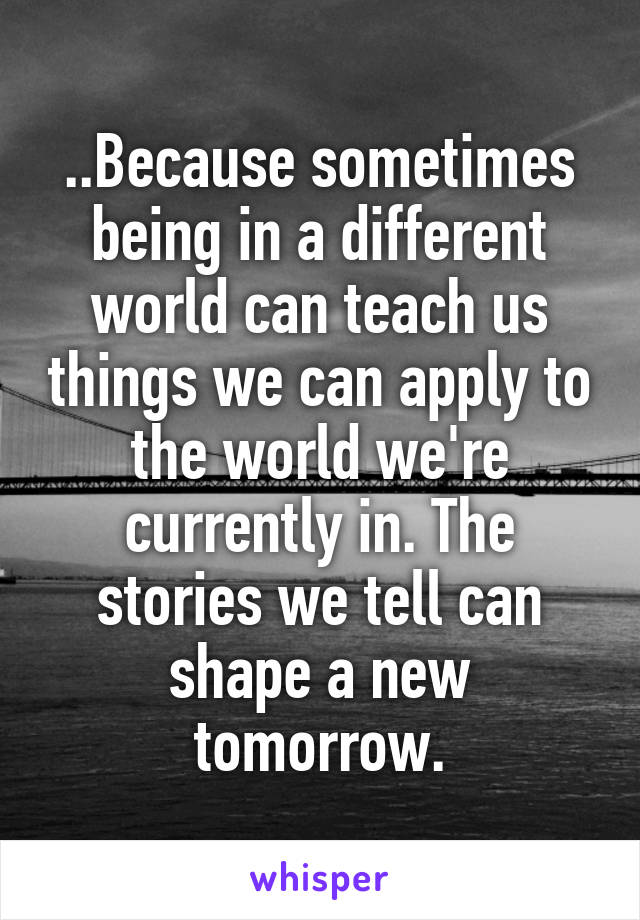 ..Because sometimes being in a different world can teach us things we can apply to the world we're currently in. The stories we tell can shape a new tomorrow.