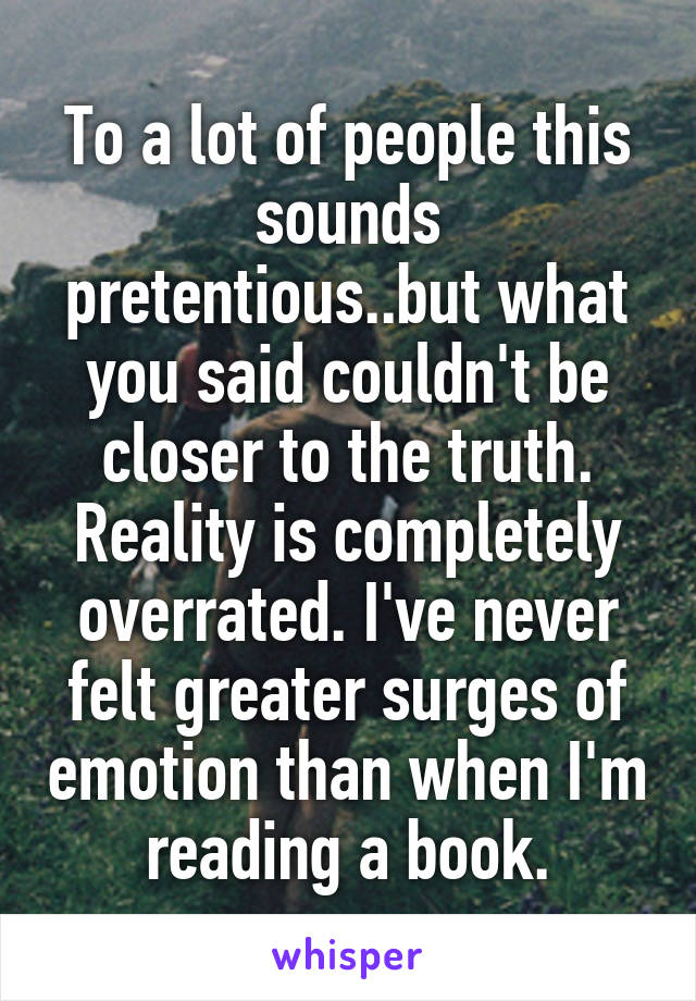 To a lot of people this sounds pretentious..but what you said couldn't be closer to the truth. Reality is completely overrated. I've never felt greater surges of emotion than when I'm reading a book.