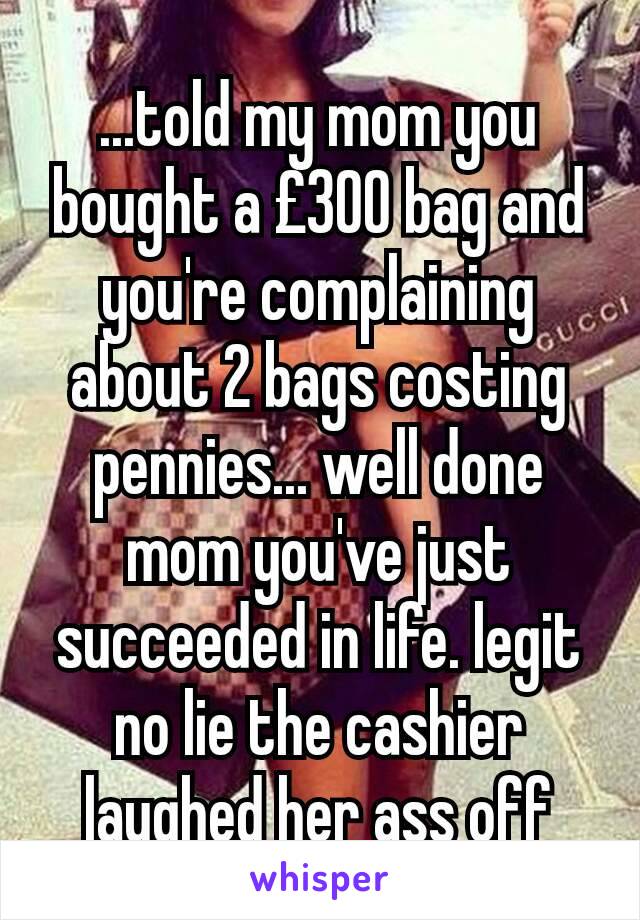 ...told my mom you bought a £300 bag and you're complaining about 2 bags costing pennies... well done mom you've just succeeded in life. legit no lie the cashier laughed her ass off