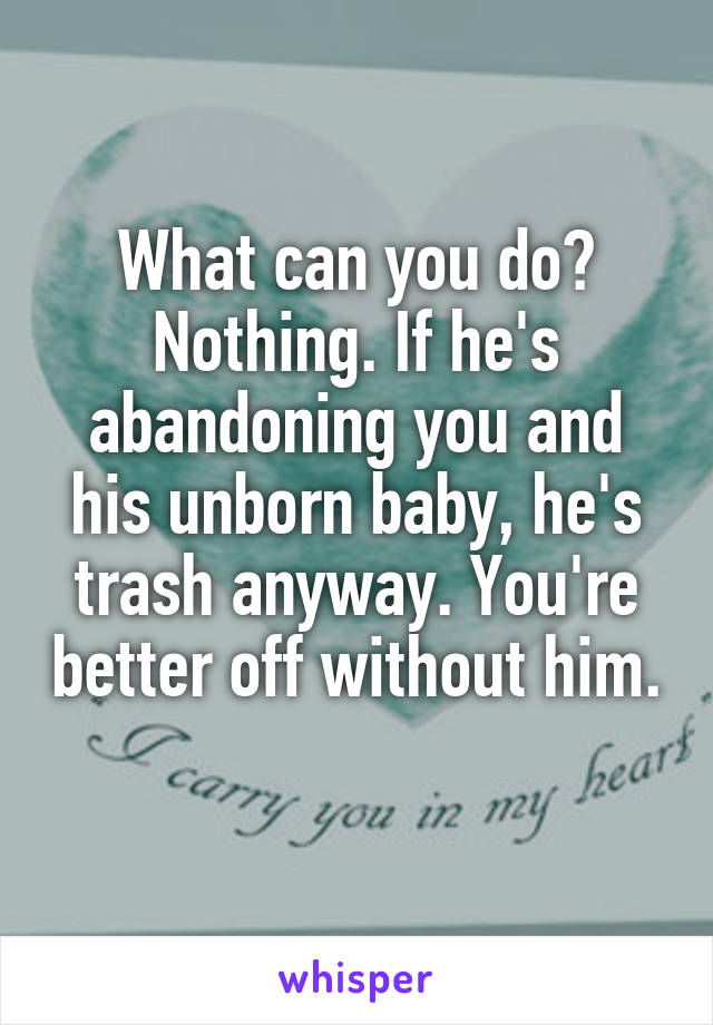 What can you do? Nothing. If he's abandoning you and his unborn baby, he's trash anyway. You're better off without him. 