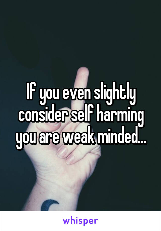 If you even slightly consider self harming you are weak minded...