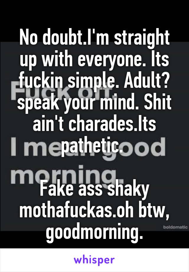 No doubt.I'm straight up with everyone. Its fuckin simple. Adult? speak your mind. Shit ain't charades.Its pathetic. 

Fake ass shaky mothafuckas.oh btw, goodmorning.