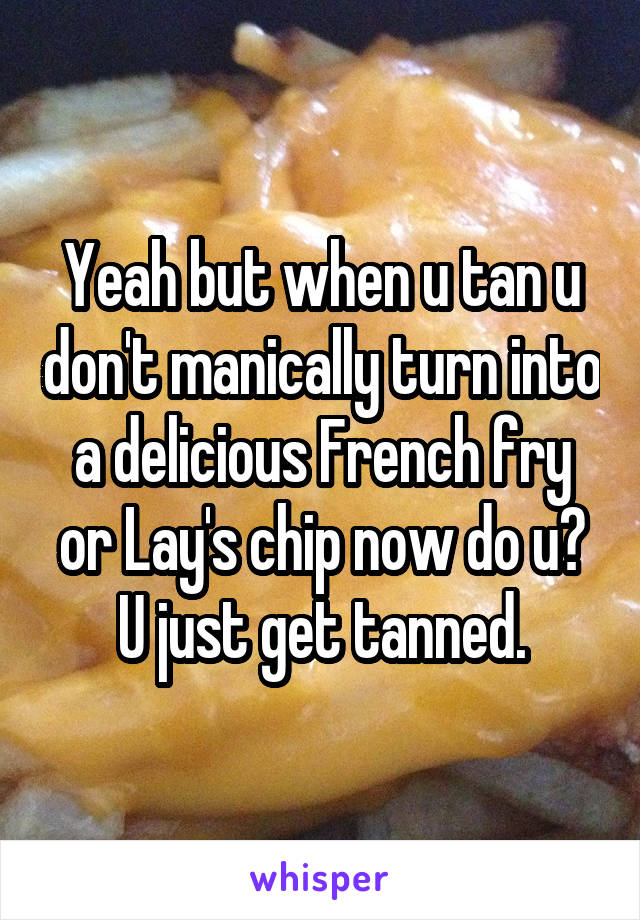 Yeah but when u tan u don't manically turn into a delicious French fry or Lay's chip now do u? U just get tanned.