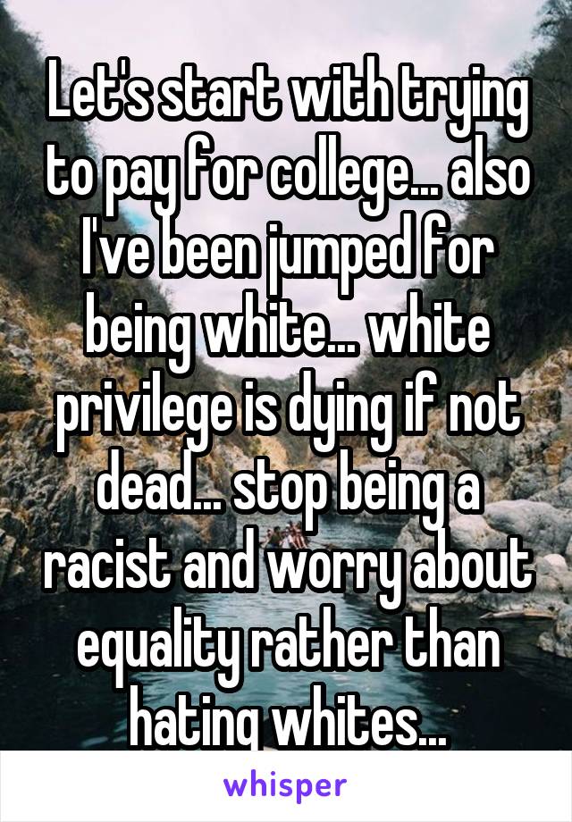 Let's start with trying to pay for college... also I've been jumped for being white... white privilege is dying if not dead... stop being a racist and worry about equality rather than hating whites...