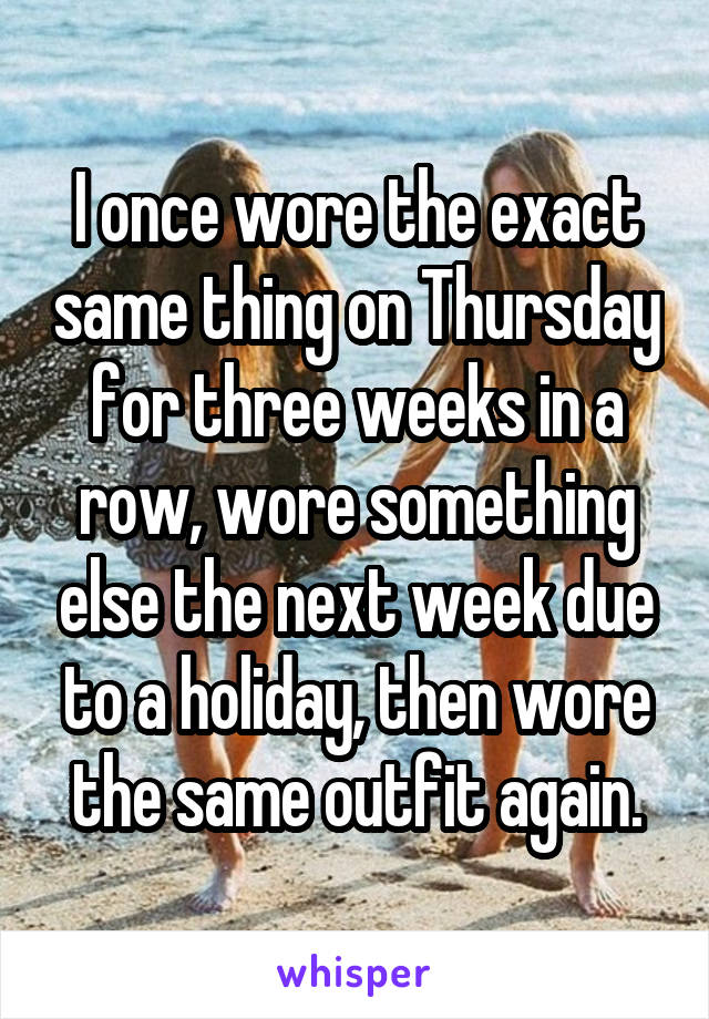 I once wore the exact same thing on Thursday for three weeks in a row, wore something else the next week due to a holiday, then wore the same outfit again.