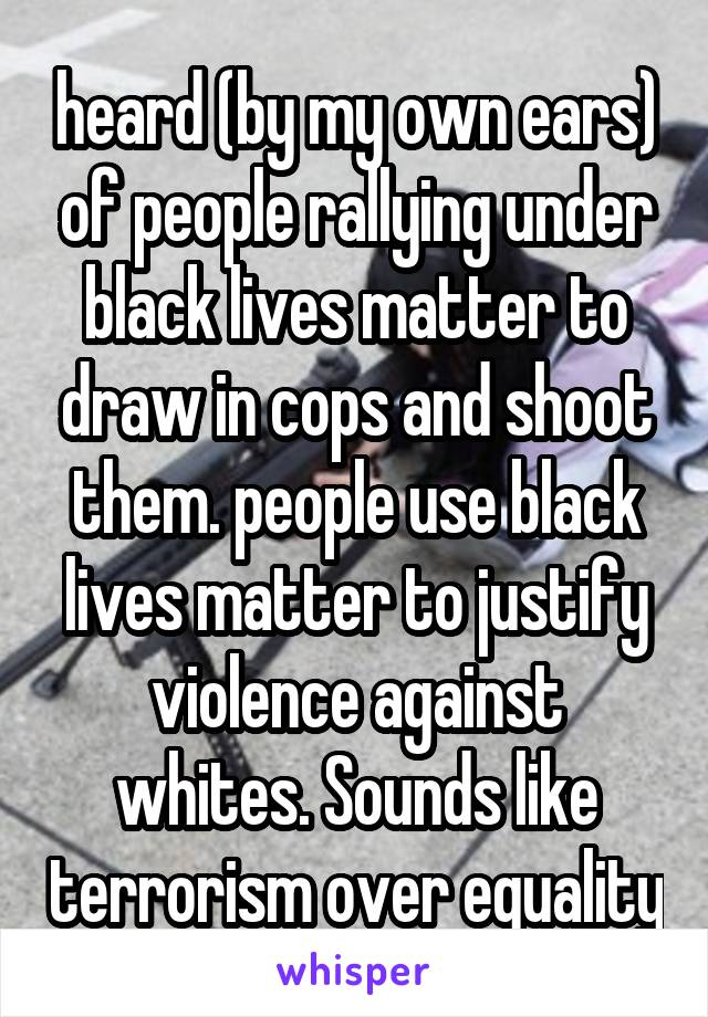 heard (by my own ears) of people rallying under black lives matter to draw in cops and shoot them. people use black lives matter to justify violence against whites. Sounds like terrorism over equality