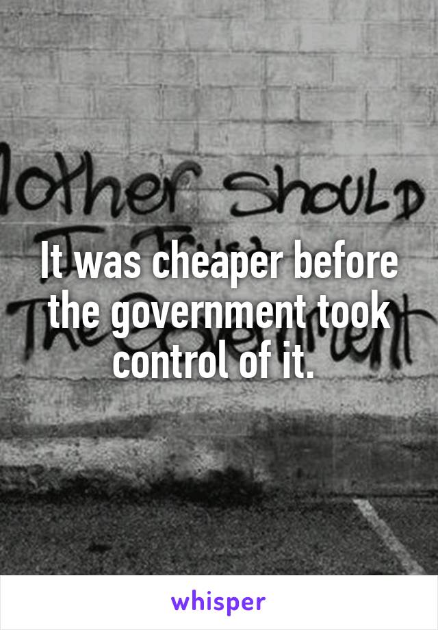 It was cheaper before the government took control of it. 