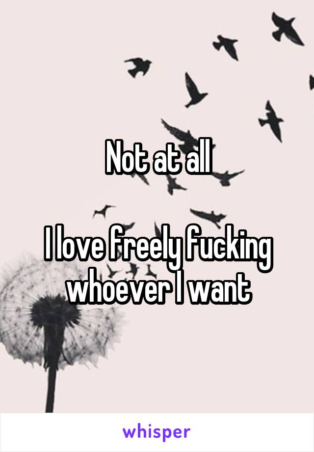 Not at all

I love freely fucking whoever I want