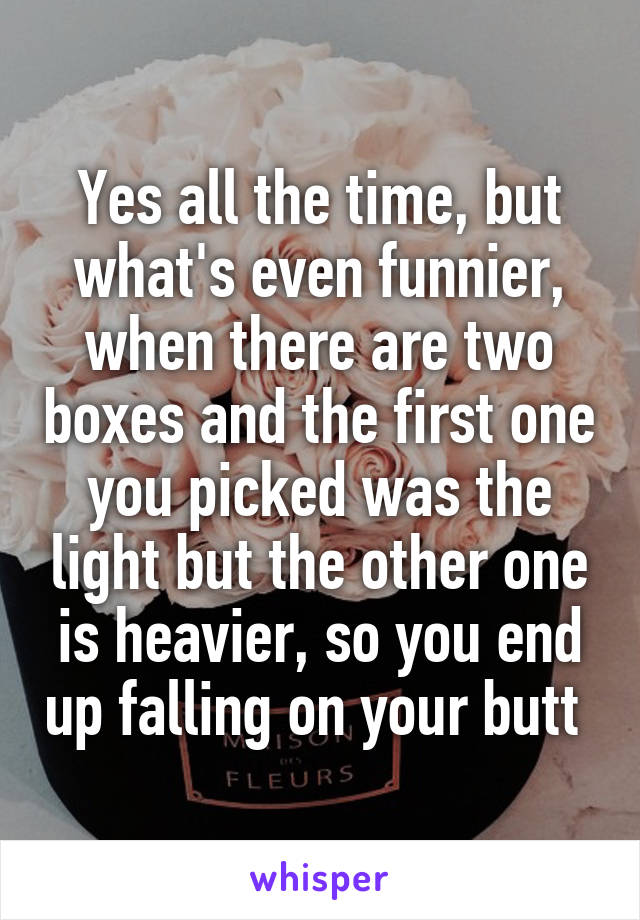 Yes all the time, but what's even funnier, when there are two boxes and the first one you picked was the light but the other one is heavier, so you end up falling on your butt 
