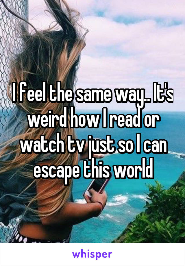 I feel the same way.. It's weird how I read or watch tv just so I can escape this world