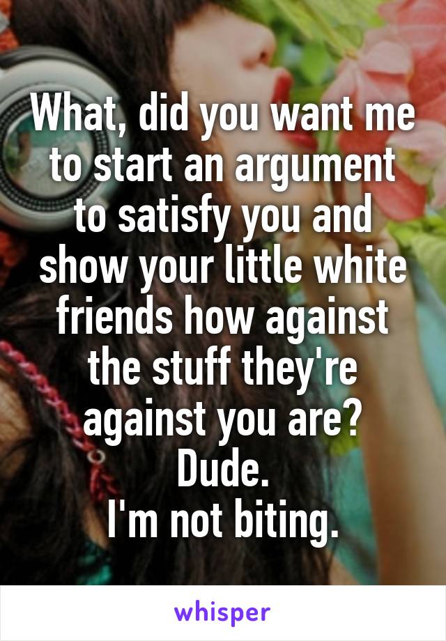 What, did you want me to start an argument to satisfy you and show your little white friends how against the stuff they're against you are?
Dude.
I'm not biting.