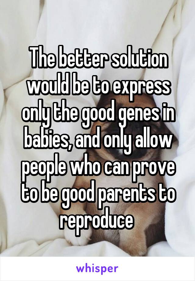 The better solution would be to express only the good genes in babies, and only allow people who can prove to be good parents to reproduce 