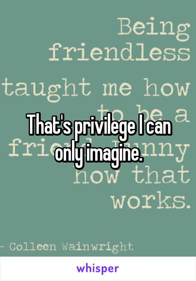 That's privilege I can only imagine.