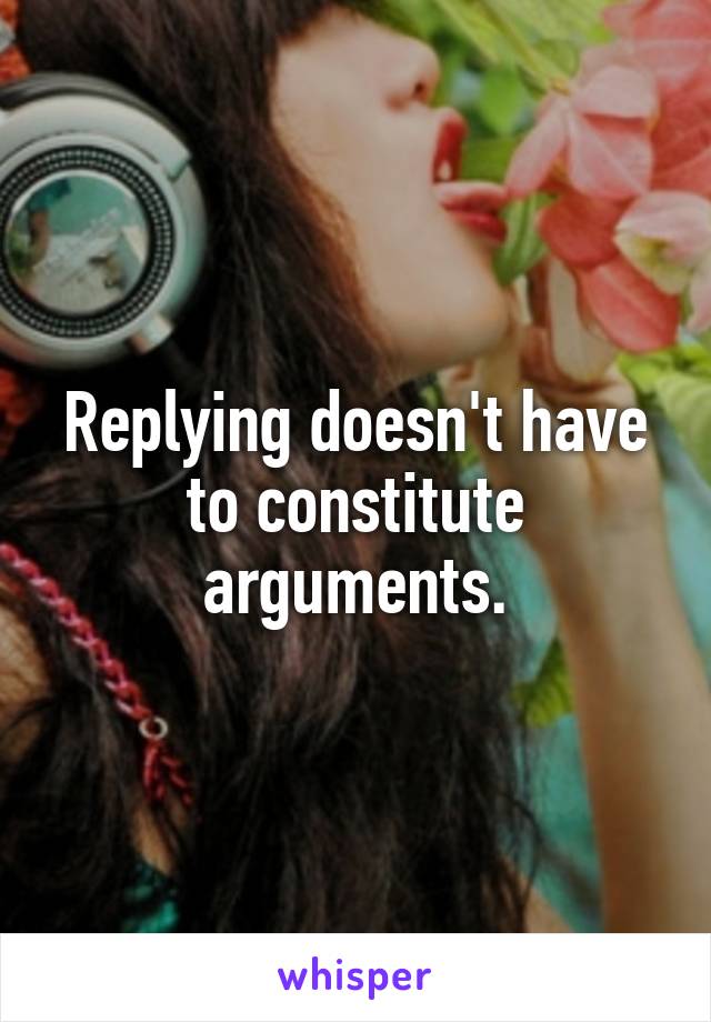 Replying doesn't have to constitute arguments.