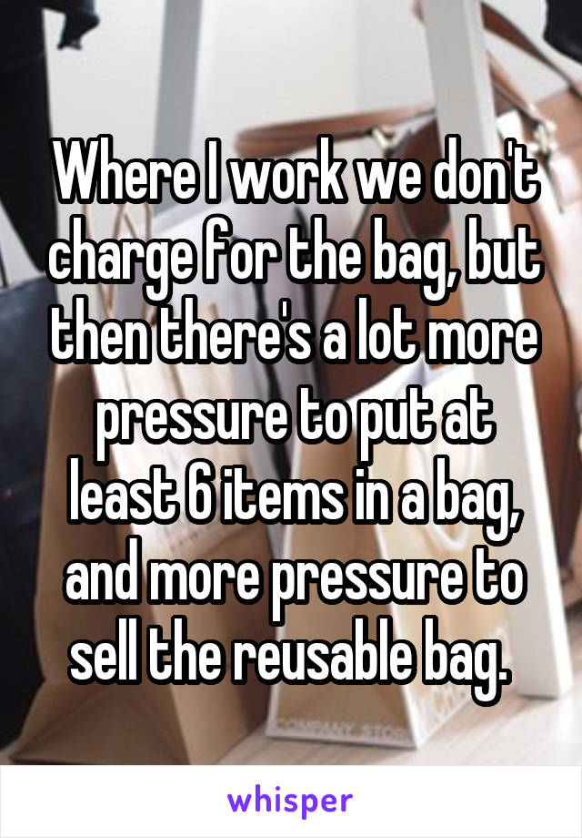 Where I work we don't charge for the bag, but then there's a lot more pressure to put at least 6 items in a bag, and more pressure to sell the reusable bag. 