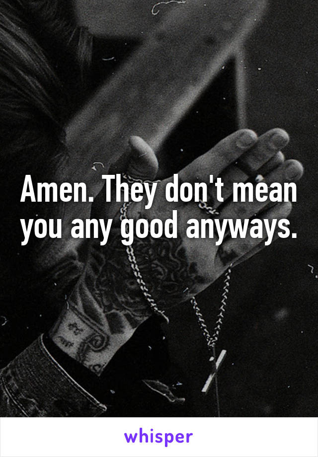 Amen. They don't mean you any good anyways. 