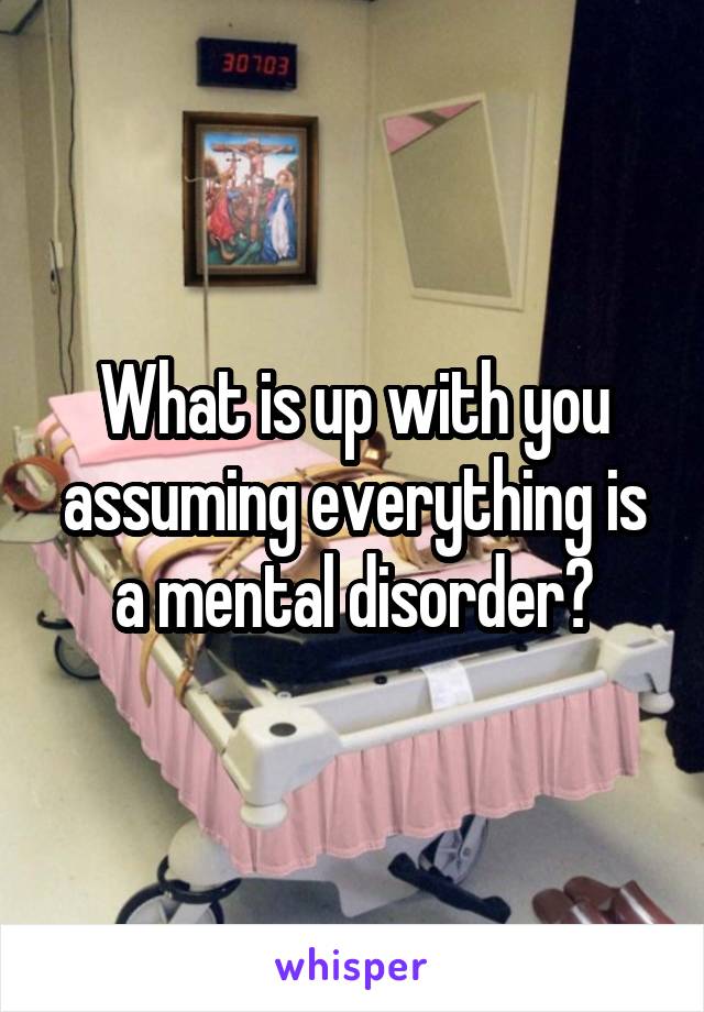 What is up with you assuming everything is a mental disorder?