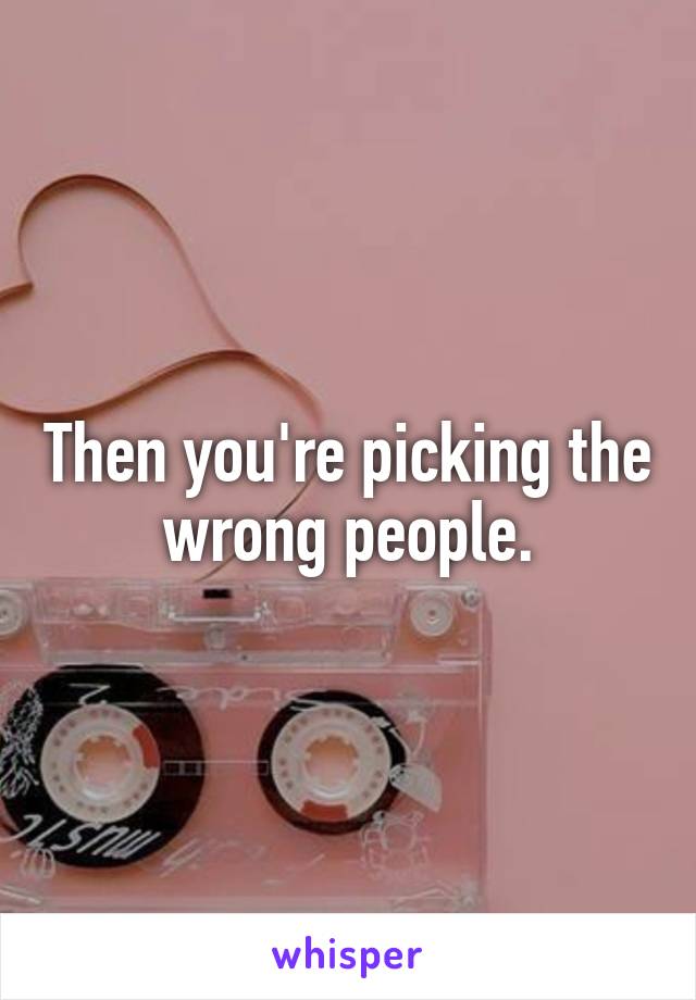 Then you're picking the wrong people.