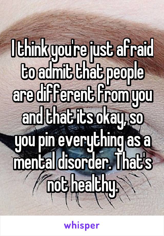 I think you're just afraid to admit that people are different from you and that its okay, so you pin everything as a mental disorder. That's not healthy.