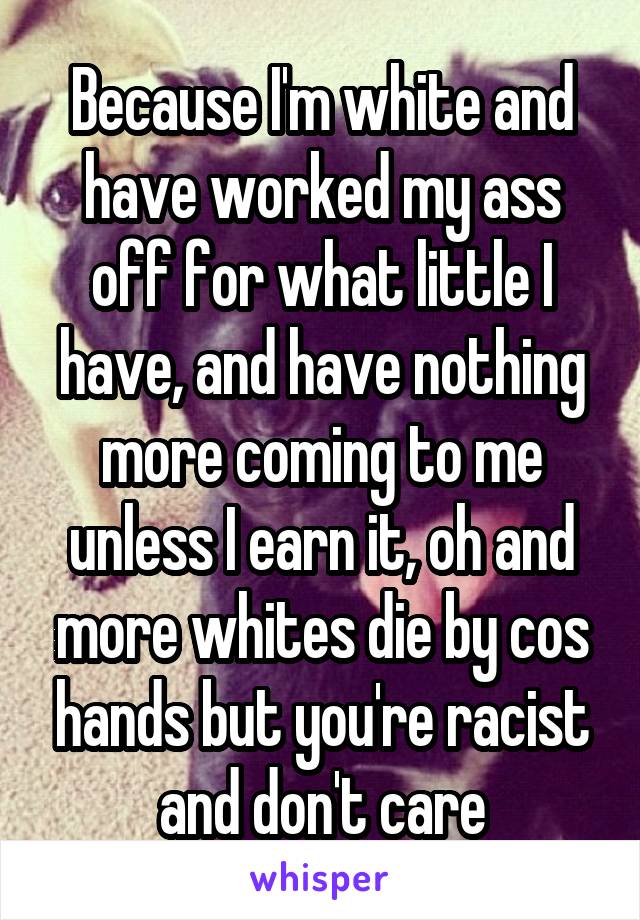 Because I'm white and have worked my ass off for what little I have, and have nothing more coming to me unless I earn it, oh and more whites die by cos hands but you're racist and don't care