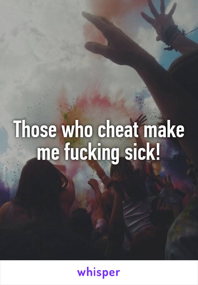 Those who cheat make me fucking sick!