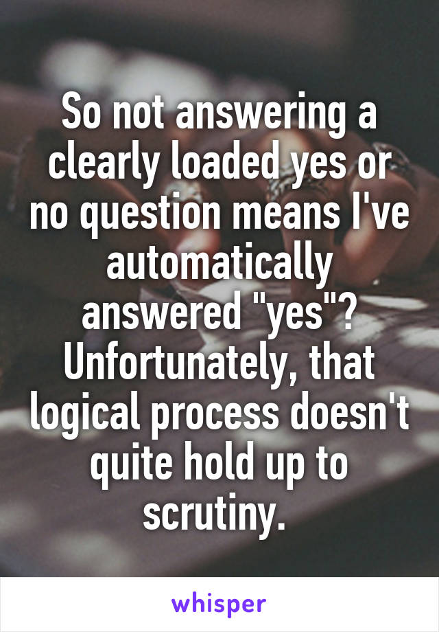 So not answering a clearly loaded yes or no question means I've automatically answered "yes"? Unfortunately, that logical process doesn't quite hold up to scrutiny. 