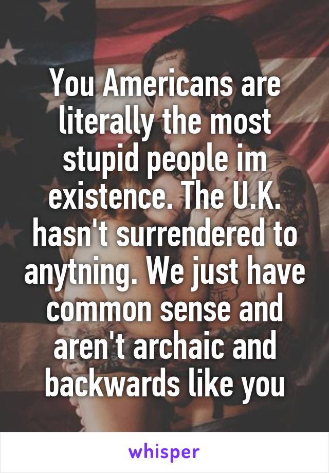 You Americans are literally the most stupid people im existence. The U.K. hasn't surrendered to anytning. We just have common sense and aren't archaic and backwards like you